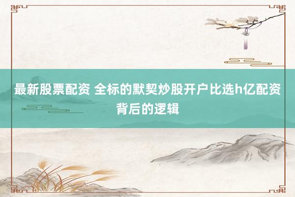最新股票配资 全标的默契炒股开户比选h亿配资背后的逻辑