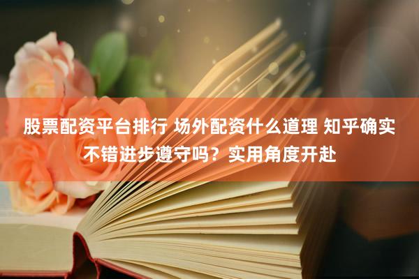 股票配资平台排行 场外配资什么道理 知乎确实不错进步遵守吗？实用角度开赴