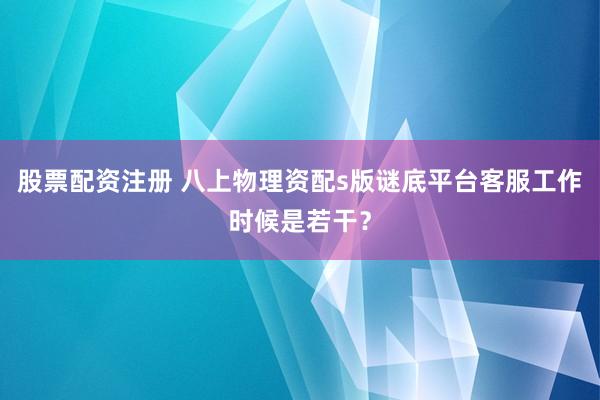股票配资注册 八上物理资配s版谜底平台客服工作时候是若干？