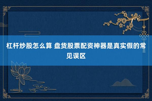 杠杆炒股怎么算 盘货股票配资神器是真实假的常见误区