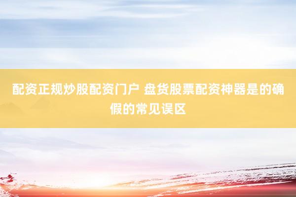 配资正规炒股配资门户 盘货股票配资神器是的确假的常见误区