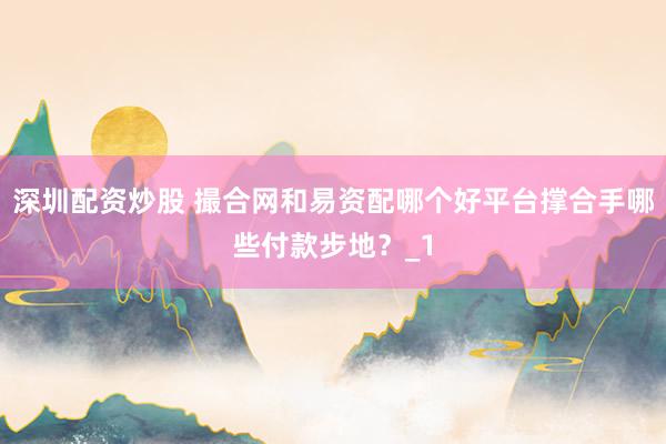 深圳配资炒股 撮合网和易资配哪个好平台撑合手哪些付款步地？_1