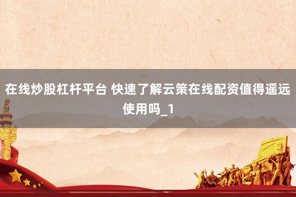 在线炒股杠杆平台 快速了解云策在线配资值得遥远使用吗_1
