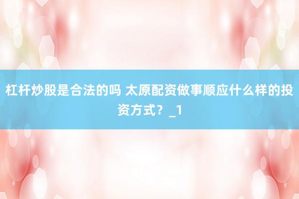 杠杆炒股是合法的吗 太原配资做事顺应什么样的投资方式？_1