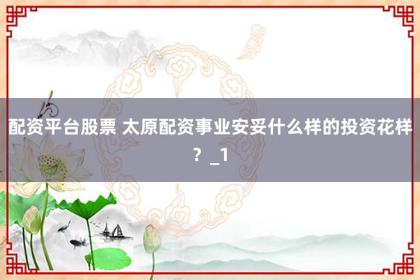配资平台股票 太原配资事业安妥什么样的投资花样？_1