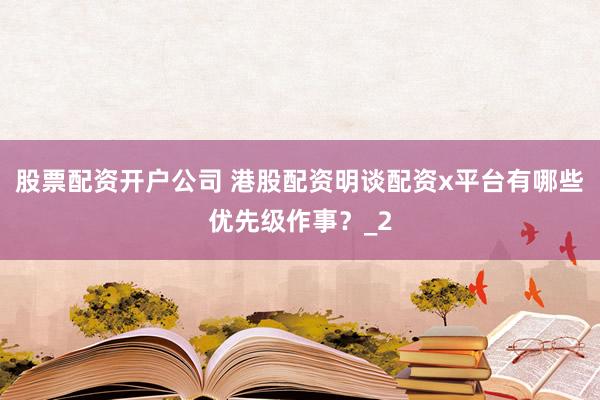 股票配资开户公司 港股配资明谈配资x平台有哪些优先级作事？_2