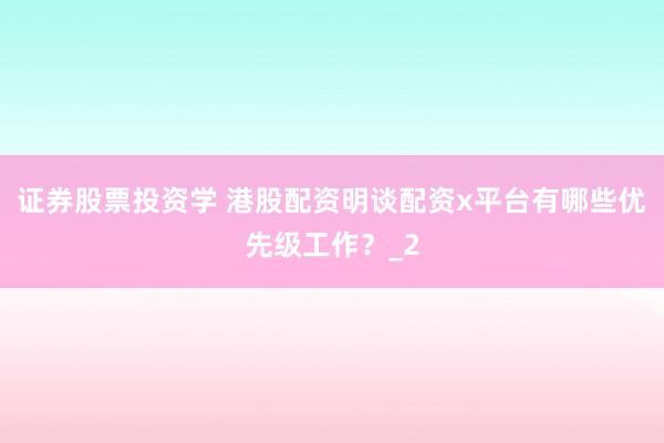 证券股票投资学 港股配资明谈配资x平台有哪些优先级工作？_2