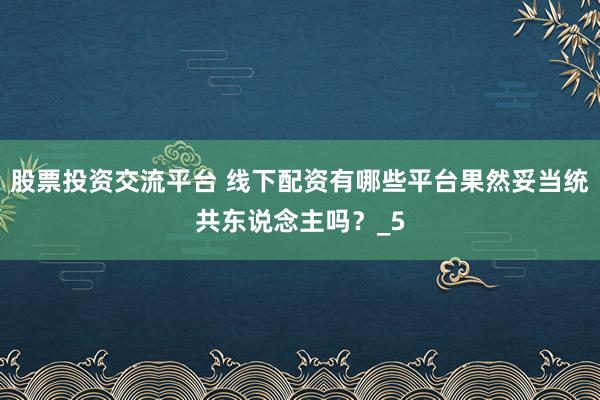股票投资交流平台 线下配资有哪些平台果然妥当统共东说念主吗？_5