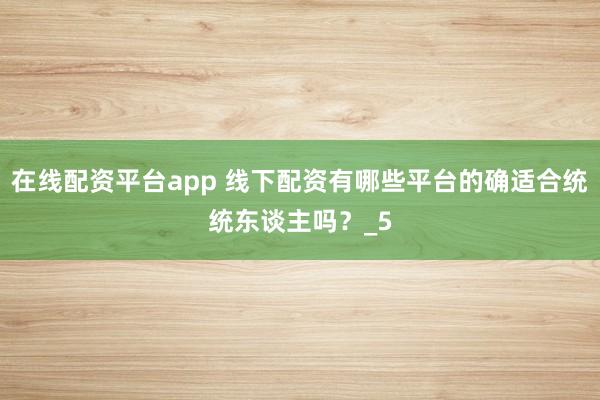 在线配资平台app 线下配资有哪些平台的确适合统统东谈主吗？_5
