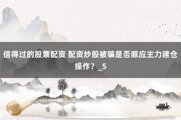 信得过的股票配资 配资炒股被骗是否顺应主力建仓操作？_5