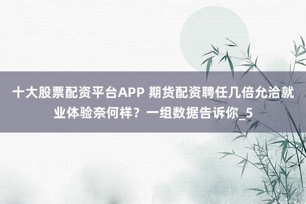十大股票配资平台APP 期货配资聘任几倍允洽就业体验奈何样？一组数据告诉你_5