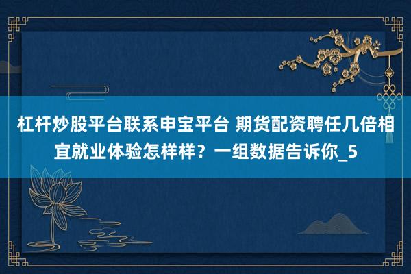 杠杆炒股平台联系申宝平台 期货配资聘任几倍相宜就业体验怎样样？一组数据告诉你_5
