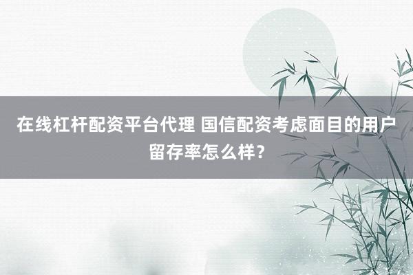 在线杠杆配资平台代理 国信配资考虑面目的用户留存率怎么样？