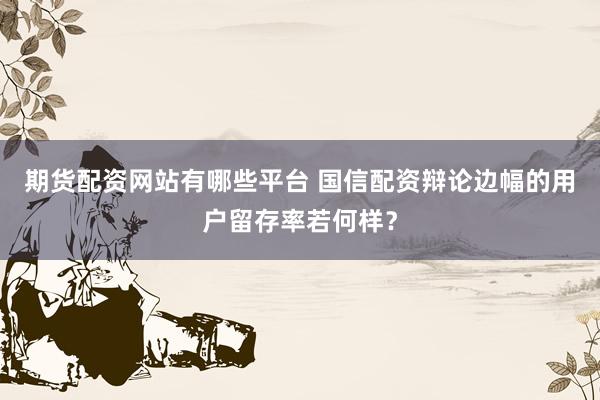 期货配资网站有哪些平台 国信配资辩论边幅的用户留存率若何样？