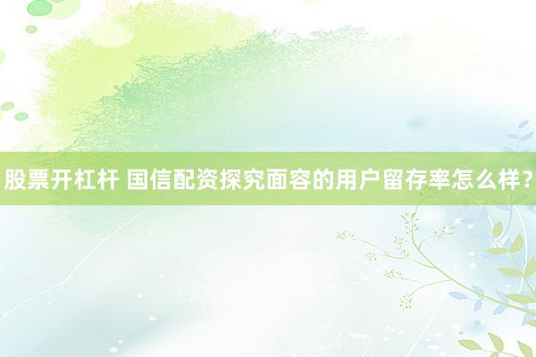 股票开杠杆 国信配资探究面容的用户留存率怎么样？