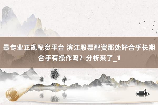 最专业正规配资平台 滨江股票配资那处好合乎长期合手有操作吗？分析来了_1
