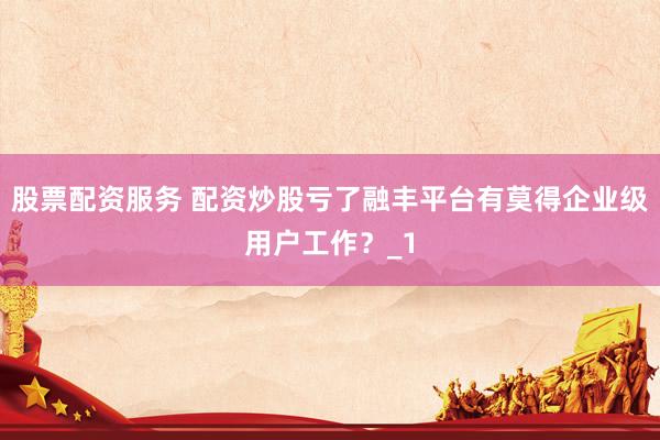 股票配资服务 配资炒股亏了融丰平台有莫得企业级用户工作？_1