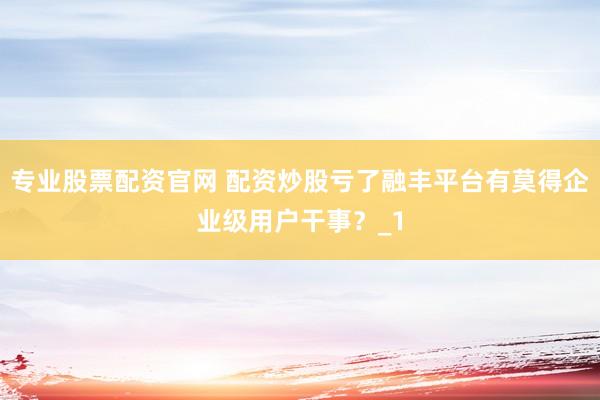 专业股票配资官网 配资炒股亏了融丰平台有莫得企业级用户干事？_1