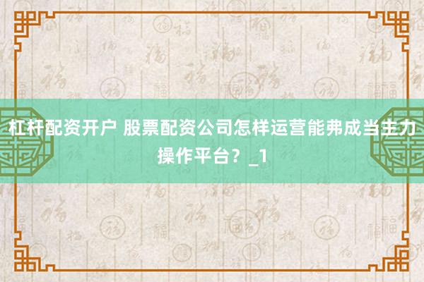 杠杆配资开户 股票配资公司怎样运营能弗成当主力操作平台？_1