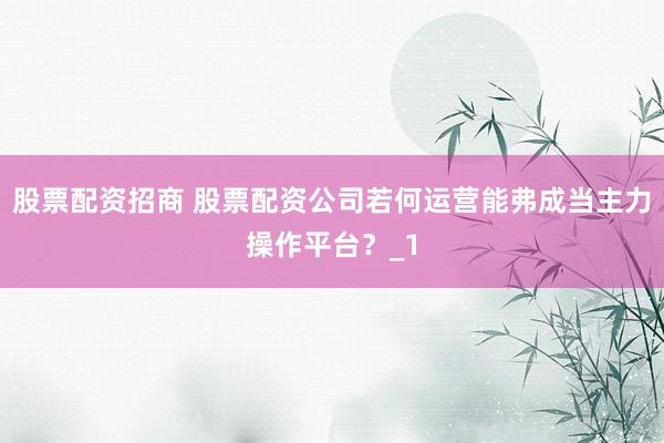 股票配资招商 股票配资公司若何运营能弗成当主力操作平台？_1