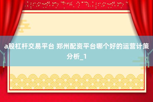 a股杠杆交易平台 郑州配资平台哪个好的运营计策分析_1