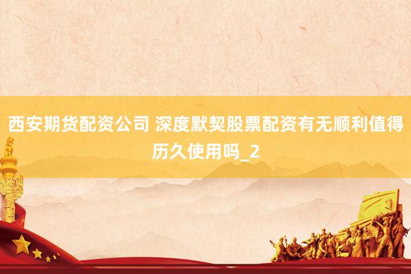 西安期货配资公司 深度默契股票配资有无顺利值得历久使用吗_2