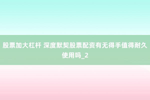 股票加大杠杆 深度默契股票配资有无得手值得耐久使用吗_2