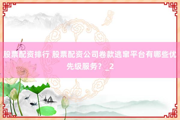 股票配资排行 股票配资公司卷款逃窜平台有哪些优先级服务？_2