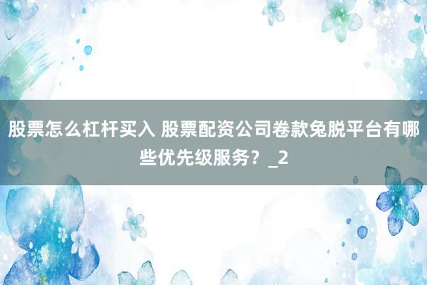 股票怎么杠杆买入 股票配资公司卷款兔脱平台有哪些优先级服务？_2