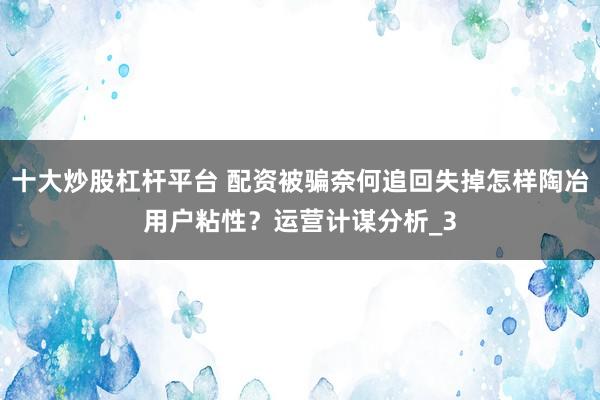十大炒股杠杆平台 配资被骗奈何追回失掉怎样陶冶用户粘性？运营计谋分析_3