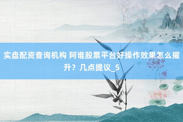 实盘配资查询机构 阿谁股票平台好操作效果怎么擢升？几点提议_5