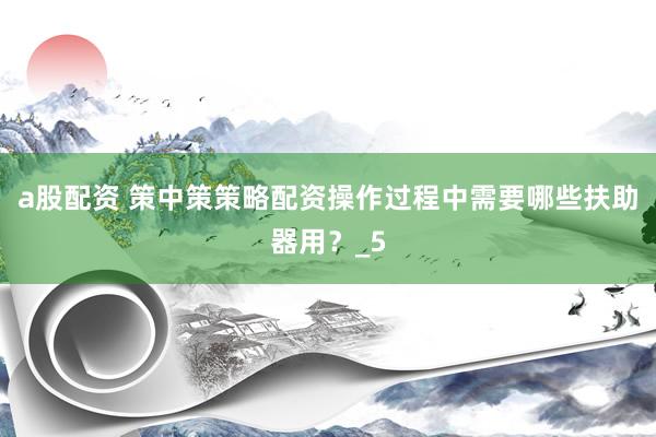 a股配资 策中策策略配资操作过程中需要哪些扶助器用？_5
