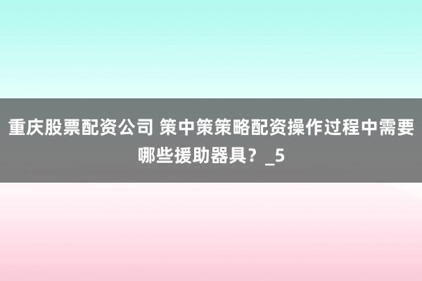 重庆股票配资公司 策中策策略配资操作过程中需要哪些援助器具？_5