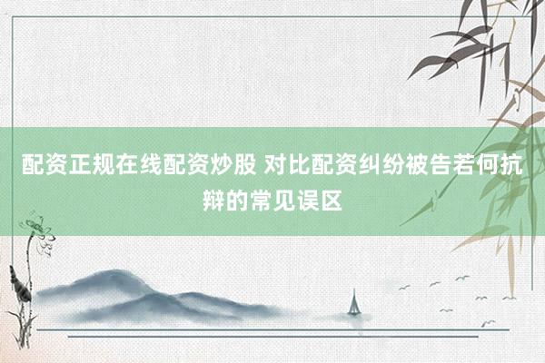 配资正规在线配资炒股 对比配资纠纷被告若何抗辩的常见误区