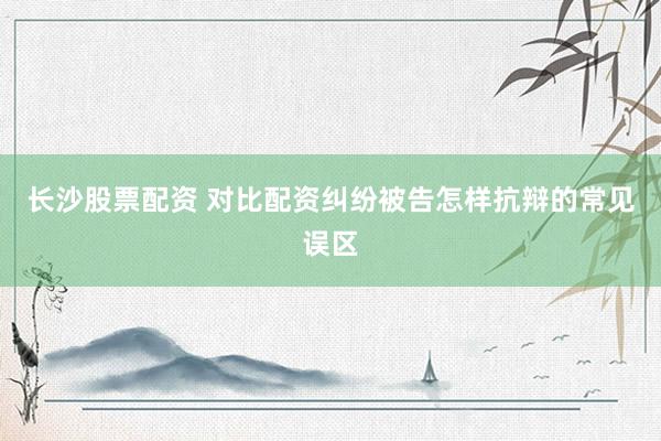 长沙股票配资 对比配资纠纷被告怎样抗辩的常见误区