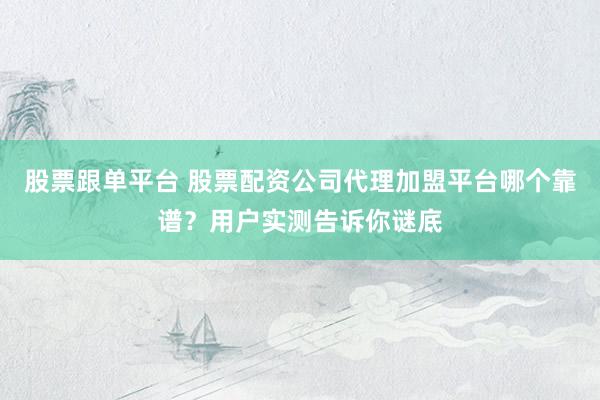 股票跟单平台 股票配资公司代理加盟平台哪个靠谱？用户实测告诉你谜底