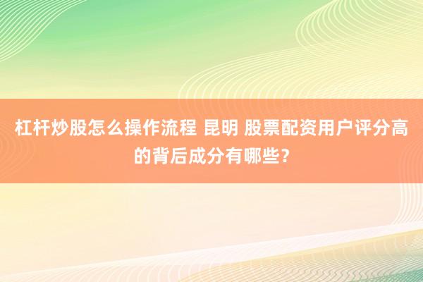 杠杆炒股怎么操作流程 昆明 股票配资用户评分高的背后成分有哪些？