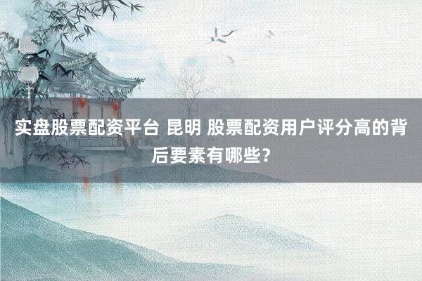 实盘股票配资平台 昆明 股票配资用户评分高的背后要素有哪些？