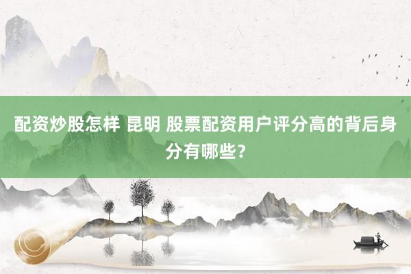 配资炒股怎样 昆明 股票配资用户评分高的背后身分有哪些？