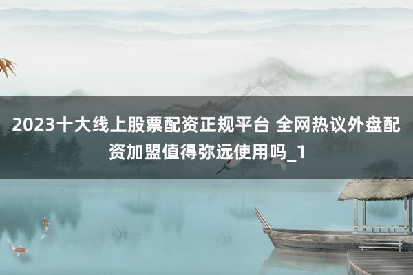 2023十大线上股票配资正规平台 全网热议外盘配资加盟值得弥远使用吗_1