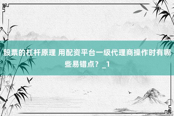 股票的杠杆原理 用配资平台一级代理商操作时有哪些易错点？_1