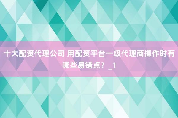 十大配资代理公司 用配资平台一级代理商操作时有哪些易错点？_1