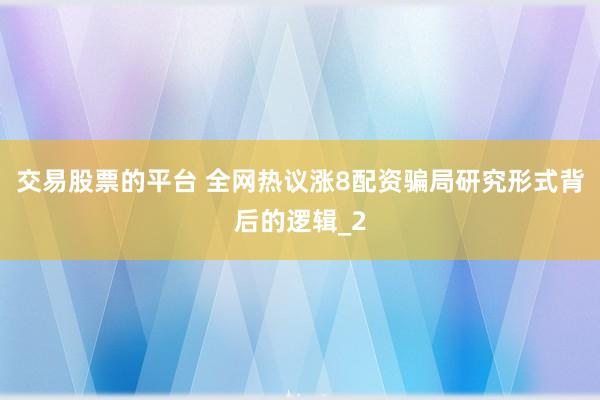 交易股票的平台 全网热议涨8配资骗局研究形式背后的逻辑_2