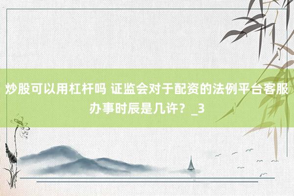 股票软件鑫东财配资 证监会对于配资的顺次平台客服就业时间是些许？_3