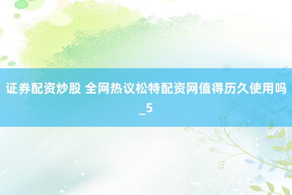 证券配资炒股 全网热议松特配资网值得历久使用吗_5