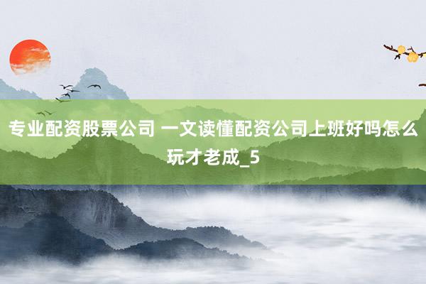 专业配资股票公司 一文读懂配资公司上班好吗怎么玩才老成_5