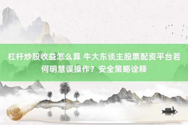 杠杆炒股收益怎么算 牛大东谈主股票配资平台若何明慧误操作？安全策略诠释