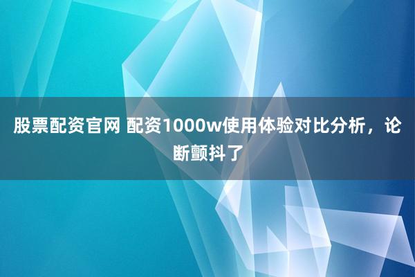 股票配资官网 配资1000w使用体验对比分析，论断颤抖了