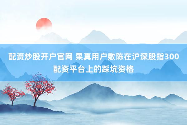 配资炒股开户官网 果真用户敷陈在沪深股指300配资平台上的踩坑资格