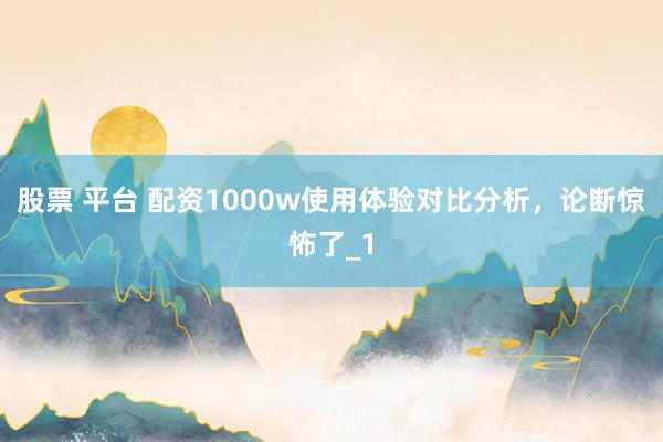 股票 平台 配资1000w使用体验对比分析，论断惊怖了_1